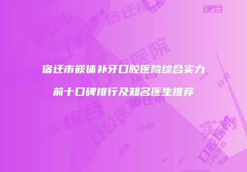 宿迁市嵌体补牙口腔医院综合实力前十口碑排行及知名医生推荐
