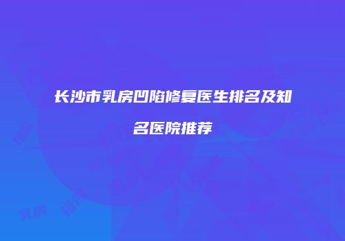 长沙市乳房凹陷修复医生排名及知名医院推荐