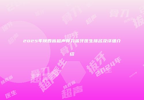 2025年陕西省超声骨刀拔牙医生排名及详细介绍