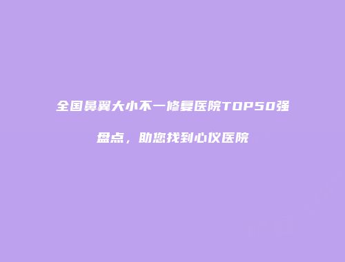 全国鼻翼大小不一修复医院TOP50强盘点，助您找到心仪医院
