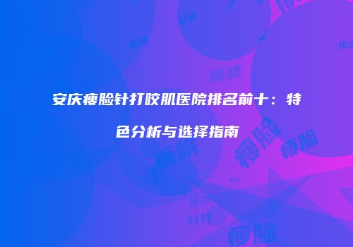 安庆瘦脸针打咬肌医院排名前十：特色分析与选择指南