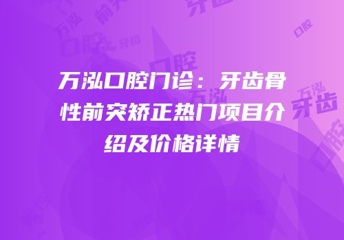 万泓口腔门诊：牙齿骨性前突矫正热门项目介绍及价格详情