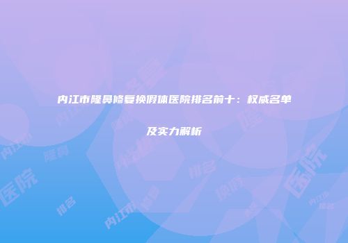 内江市隆鼻修复换假体医院排名前十：权威名单及实力解析