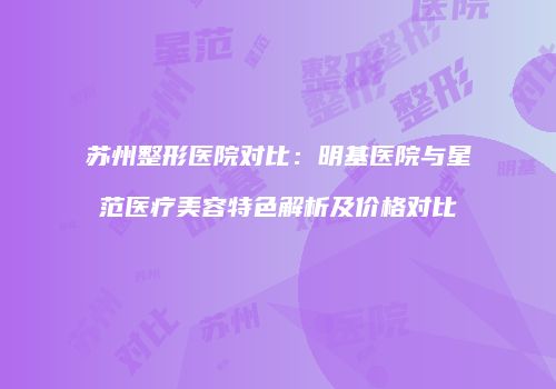 苏州整形医院对比：明基医院与星范医疗美容特色解析及价格对比