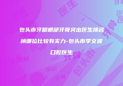 包头市牙龈根部牙骨突出医生排名榜哪位比较有实力-包头市李文波口腔医生