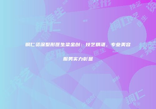 铜仁资深整形医生梁金创：技艺精湛，专业美容服务实力彰显