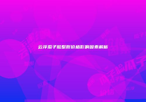 云浮瓜子脸整形价格影响因素解析