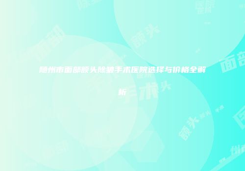 随州市面部额头除皱手术医院选择与价格全解析