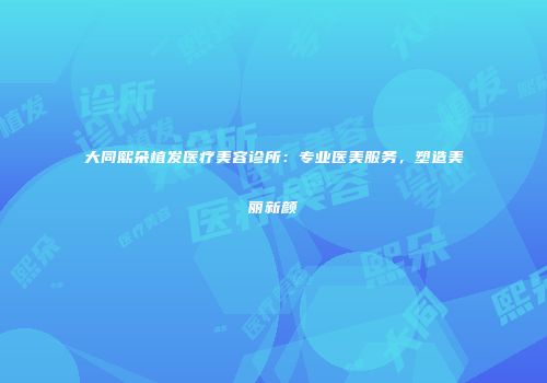 大同熙朵植发医疗美容诊所：专业医美服务，塑造美丽新颜