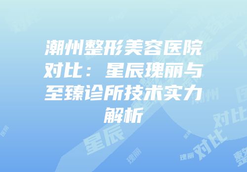 潮州整形美容医院对比：星辰瑰丽与至臻诊所技术实力解析