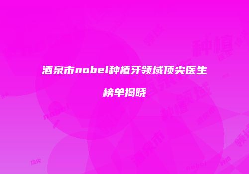 酒泉市nobel种植牙领域顶尖医生榜单揭晓