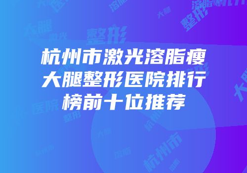 杭州市激光溶脂瘦大腿整形医院排行榜前十位推荐