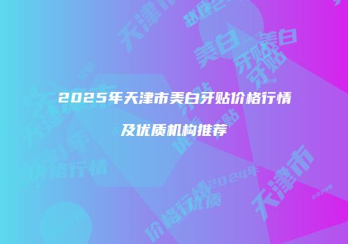 2025年天津市美白牙贴价格行情及优质机构推荐