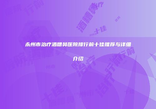 永州市治疗酒糟鼻医院排行前十佳推荐与详细介绍