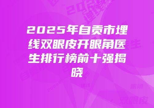 2025年自贡市埋线双眼皮开眼角医生排行榜前十强揭晓