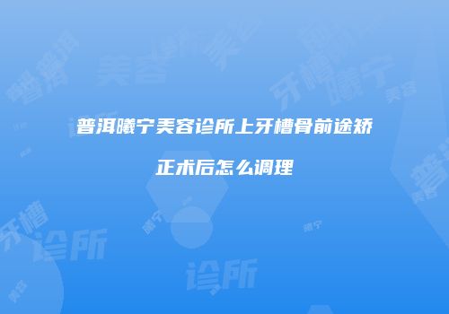 普洱曦宁美容诊所上牙槽骨前途矫正术后怎么调理