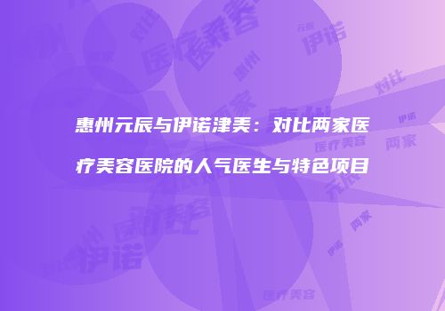 惠州元辰与伊诺津美：对比两家医疗美容医院的人气医生与特色项目