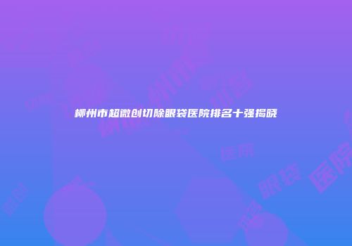 柳州市超微创切除眼袋医院排名十强揭晓