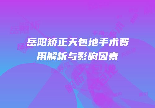 岳阳矫正天包地手术费用解析与影响因素