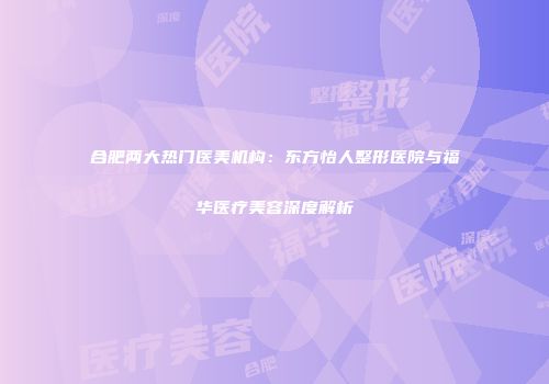 合肥两大热门医美机构：东方怡人整形医院与福华医疗美容深度解析