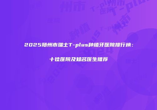 2025随州市瑞士T-plus种植牙医院排行榜：十佳医院及知名医生推荐