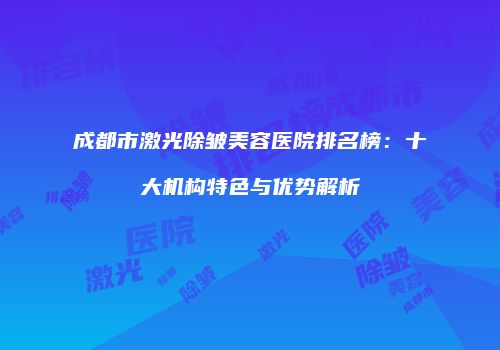 成都市激光除皱美容医院排名榜：十大机构特色与优势解析