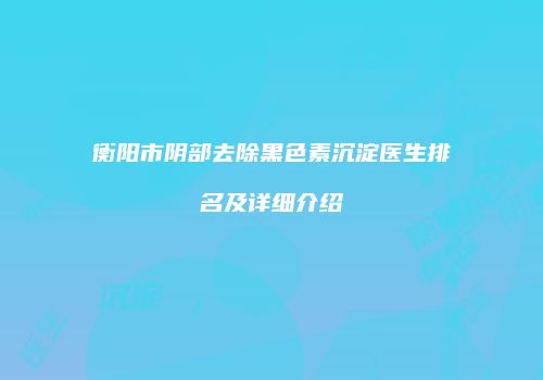 衡阳市阴部去除黑色素沉淀医生排名及详细介绍