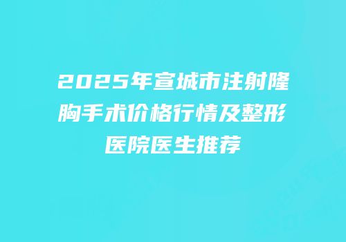2025年宣城市注射隆胸手术价格行情及整形医院医生推荐
