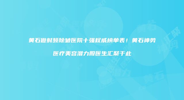 黄石做射频除皱医院十强权威榜单表！黄石神剪医疗美容潜力股医生汇聚于此