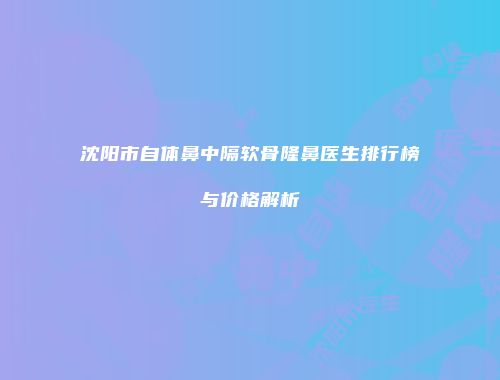 沈阳市自体鼻中隔软骨隆鼻医生排行榜与价格解析