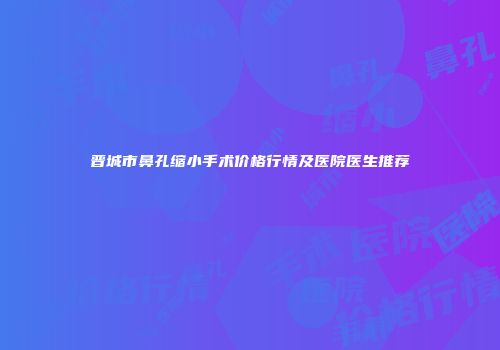 晋城市鼻孔缩小手术价格行情及医院医生推荐