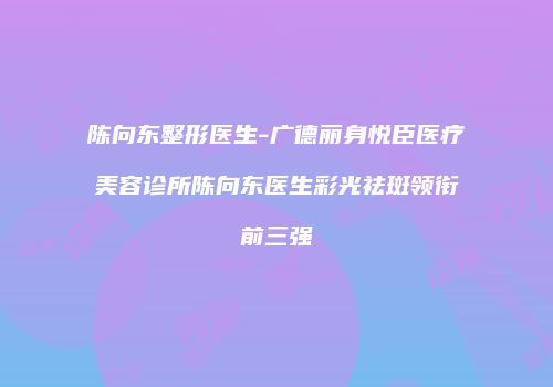陈向东整形医生-广德丽身悦臣医疗美容诊所陈向东医生彩光祛斑领衔前三强