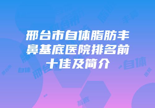邢台市自体脂肪丰鼻基底医院排名前十佳及简介