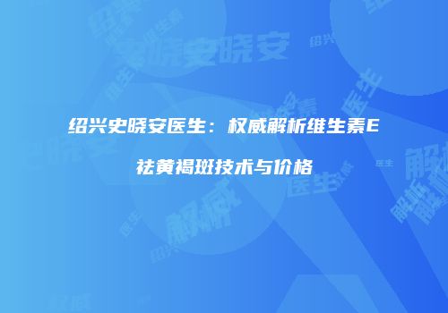 绍兴史晓安医生：权威解析维生素E祛黄褐斑技术与价格