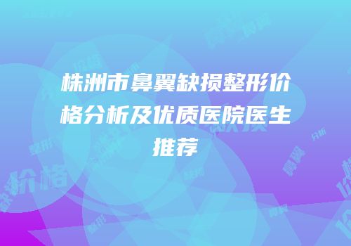 株洲市鼻翼缺损整形价格分析及优质医院医生推荐