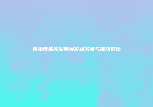 吕梁市玻尿酸隆鼻价格解析与医院对比