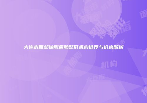 大连市面部抽脂瘦脸整形机构推荐与价格解析