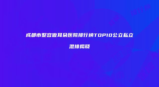 成都市整容做耳朵医院排行榜TOP10公立私立混排揭晓