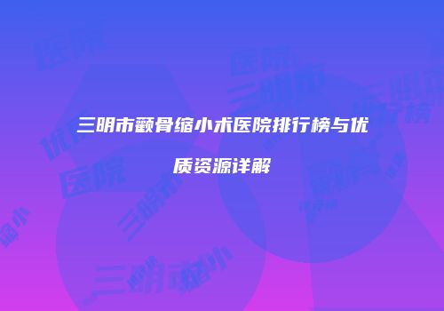 三明市颧骨缩小术医院排行榜与优质资源详解