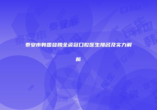 泰安市韩国登腾全瓷冠口腔医生排名及实力解析