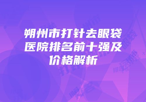 朔州市打针去眼袋医院排名前十强及价格解析