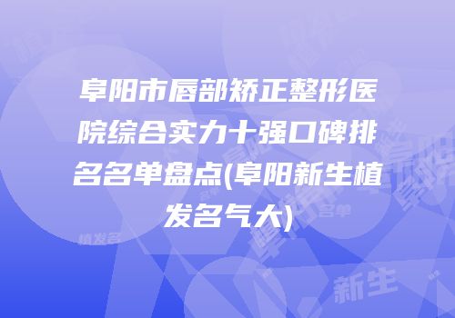 阜阳市唇部矫正整形医院综合实力十强口碑排名名单盘点(阜阳新生植发名气大)