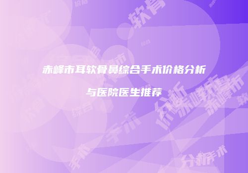 赤峰市耳软骨鼻综合手术价格分析与医院医生推荐