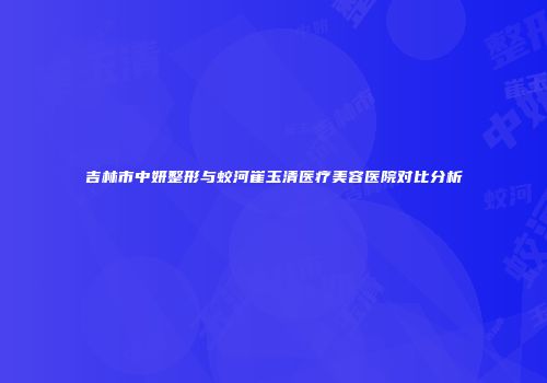 吉林市中妍整形与蛟河崔玉清医疗美容医院对比分析