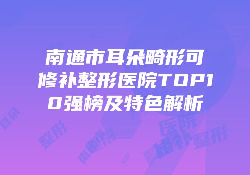 南通市耳朵畸形可修补整形医院TOP10强榜及特色解析