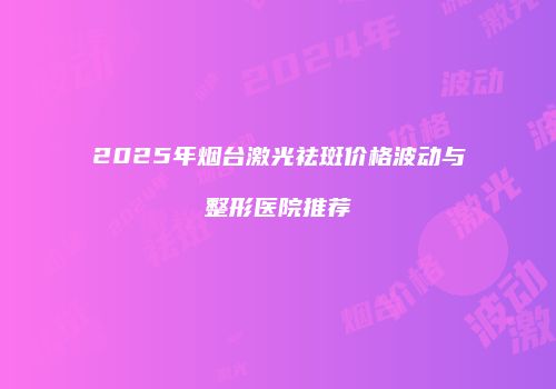 2025年烟台激光祛斑价格波动与整形医院推荐