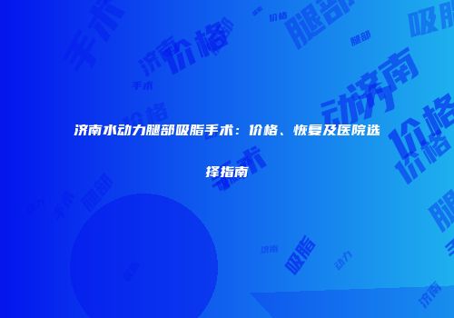 济南水动力腿部吸脂手术：价格、恢复及医院选择指南