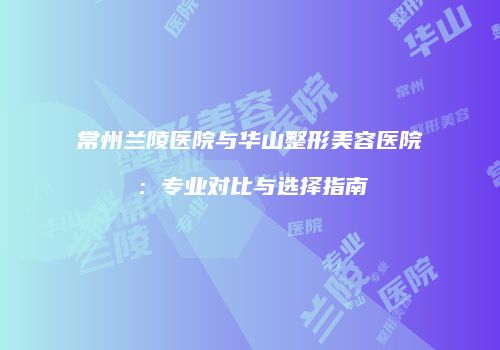 常州兰陵医院与华山整形美容医院：专业对比与选择指南