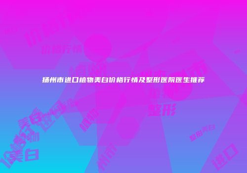 扬州市进口植物美白价格行情及整形医院医生推荐