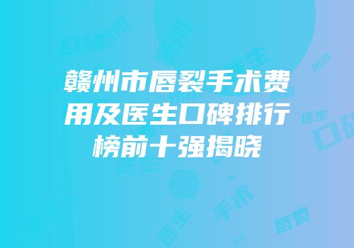 赣州市唇裂手术费用及医生口碑排行榜前十强揭晓